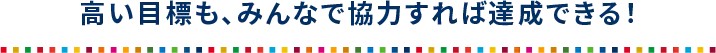 高い目標も、みんなで協力すれば達成できる！