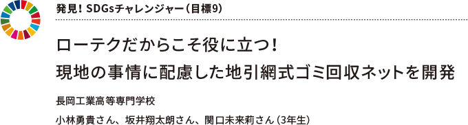 発見！ SDGsチャレンジャー（目標9） ローテクだからこそ役に立つ！現地の事情に配慮した地引網式ゴミ回収ネットを開発　長岡工業高等専門学校 小林勇貴さん、坂井翔太朗さん、関口未来莉さん（３年生）