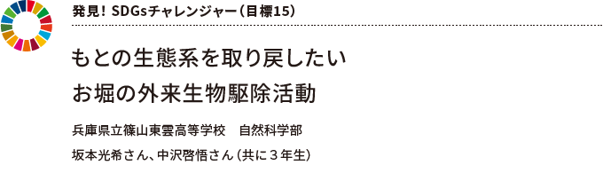 発見！ SDGsチャレンジャー（目標15） もとの生態系を取り戻したい お堀の外来生物駆除活動 兵庫県立篠山東雲高等学校　自然科学部 坂本光希さん、中沢啓悟さん（共に３年生）