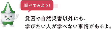 調べてみよう　貧困や自然災害以外にも、学びたい人が学べない事情があるよ。