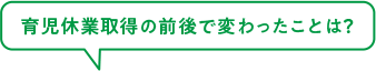 育児休業取得の前後で変わったことは？