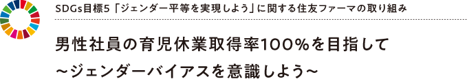 SDGs目標5 「ジェンダー平等を実現しよう」に関する住友ファーマの取り組み 男性社員の育児休業取得率100％を目指して～ジェンダーバイアスを意識しよう～