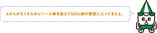 Aさんがたくさんのビニール傘を抱えてSDGs部の部室に入ってきたよ。